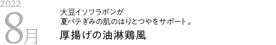 2022年8月 大豆イソフラボンが夏バテぎみの肌のはりとつやをサポート。 厚揚げの油淋鶏風