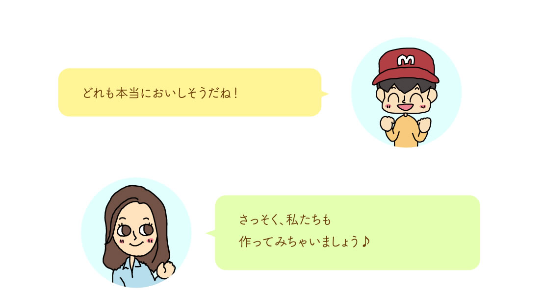 どれも本当においしそうだね！さっそく、私たちも
作ってみちゃいましょう♪