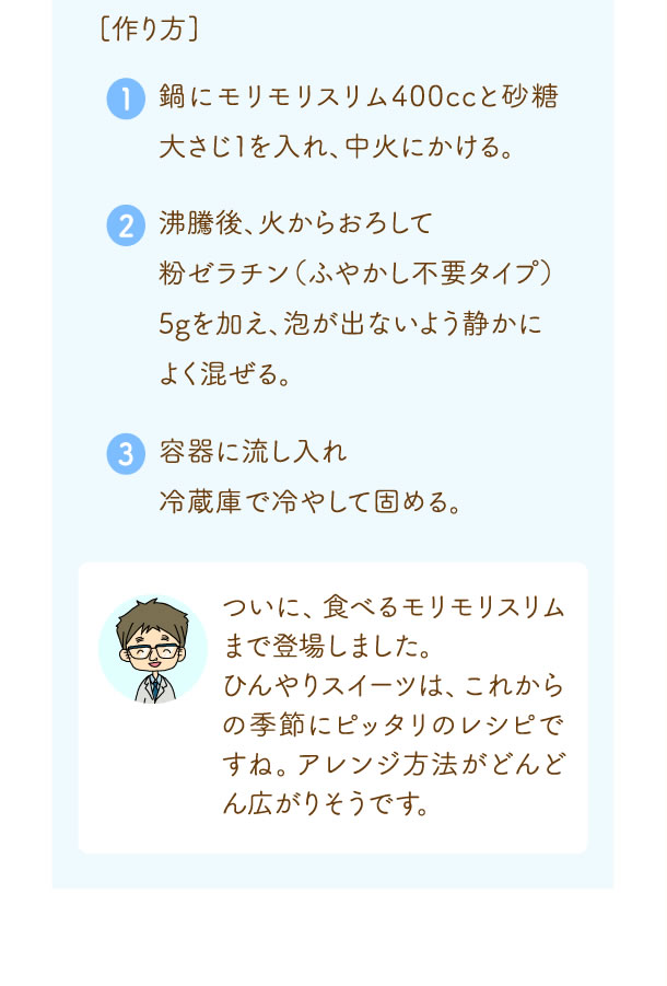 ついに、食べるモリモリスリムまで登場しました。ひんやりスイーツは、これからの季節にピッタリのレシピですね。アレンジ方法がどんどん広がりそうです。