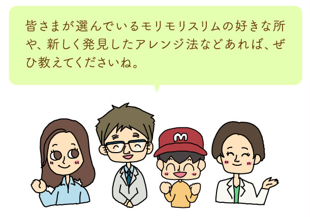 皆さまが選んでいるモリモリスリムの好きな所や、新しく発見したアレンジ法などあれば、ぜひ教えてくださいね。