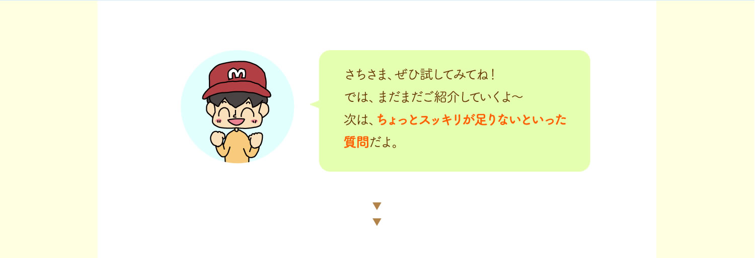 さちさま、ぜひ試してみてね！では、まだまだご紹介していくよ～次は、ちょっとスッキリが足りないといった質問だよ。
