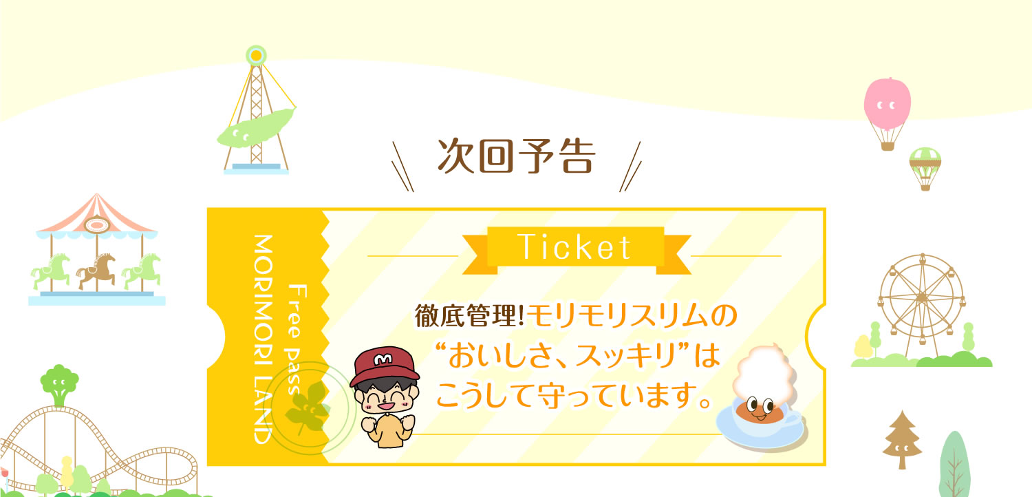 次回予告 徹底管理！モリモリスリムの“おいしさ、スッキリ”はこうして守っています。