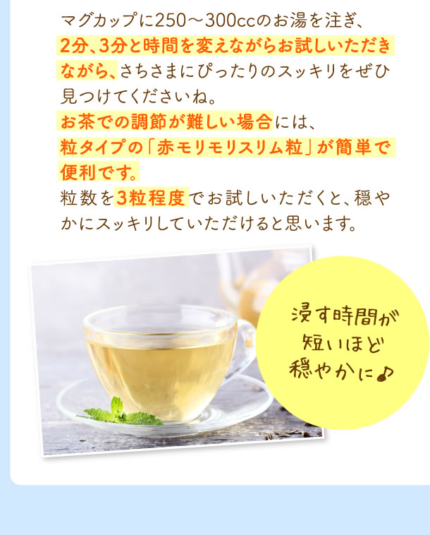 マグカップに250～300ccのお湯を注ぎ、2分、3分と時間を変えながらお試しいただきながら、さちさまにぴったりのスッキリをぜひ見つけてくださいね。お茶での調節が難しい場合には、粒タイプの「赤モリモリスリム粒」が簡単で便利です。粒数を3粒程度でお試しいただくと、穏やかにスッキリしていただけると思います。