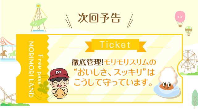 次回予告 次回予告 徹底管理！モリモリスリムの“おいしさ、スッキリ”はこうして守っています。 