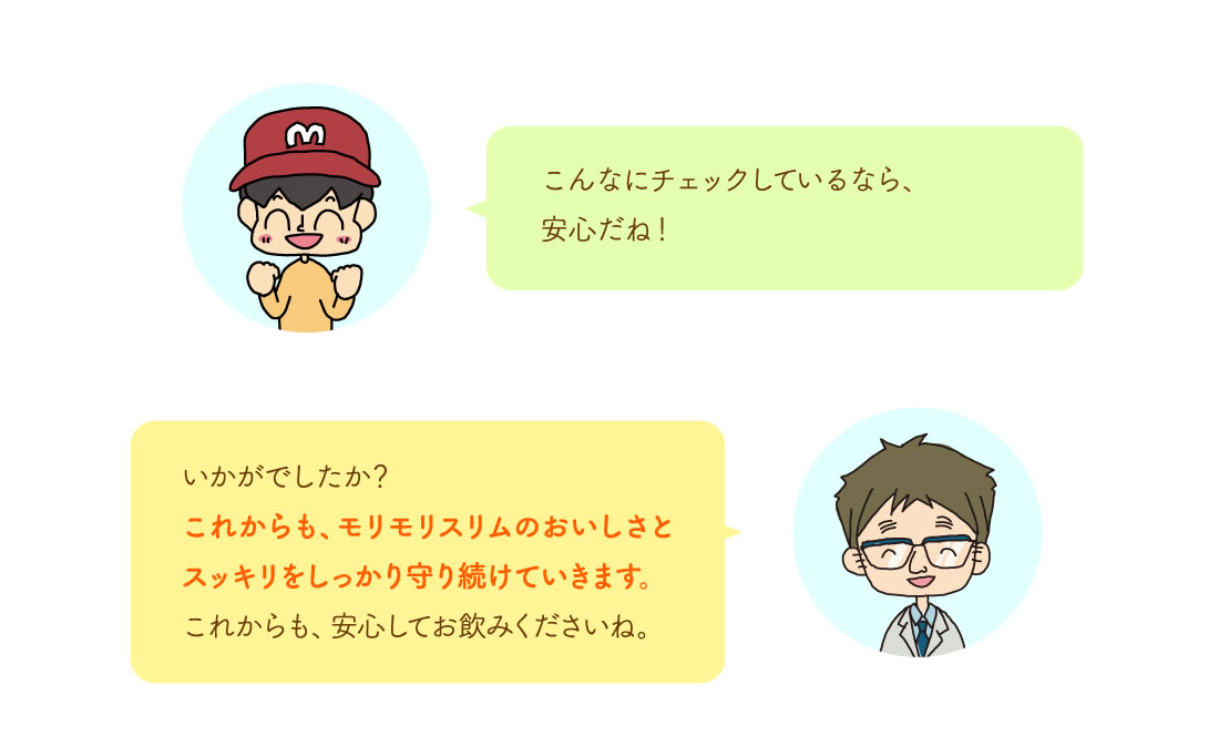 こんなにチェックしているなら、安心だね！いかがでしたか？これからも、モリモリスリムのおいしさとスッキリをしっかり守り続けていきます。こからも、安心してお飲みくださいね。