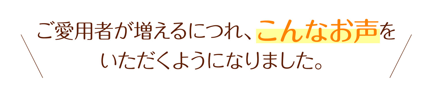 ご愛用者が増えるにつれ、こんなお声をいただくようになりました。