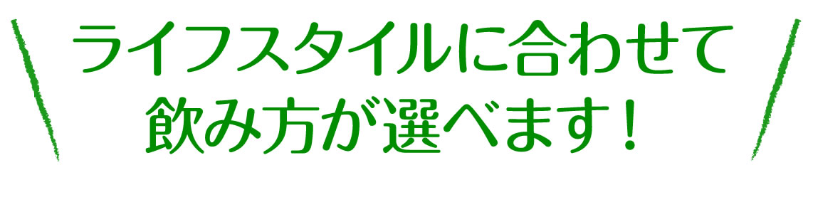 ライフスタイルに合わせて飲み方が選べます！