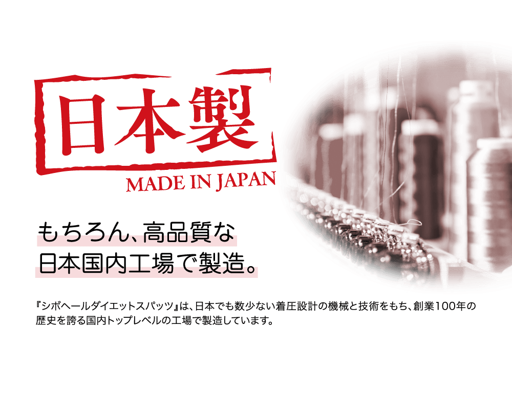 日本製 もちろん、高品質な日本国内工場で製造。『シボヘールダイエットスパッツ』は、日本でも数少ない着圧設計の機械と技術をもち、創業100年の歴史を誇る国内トップレベルの工場で製造しています。