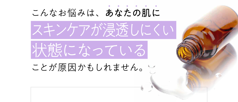 こんなお悩みは、あなたの肌にスキンケアが浸透しにくい状態になっていることが原因かもしれません