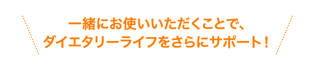 一緒にお使いいただくことで、ダイエタリーライフをさらにサポート！